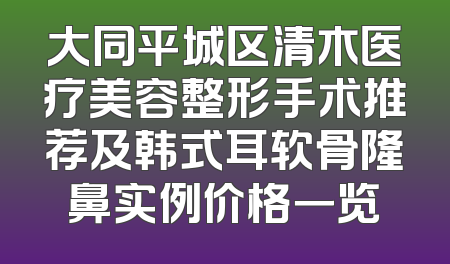 大同平城区清木医疗美容整形手术推荐及韩式耳软骨隆鼻实例价格一览