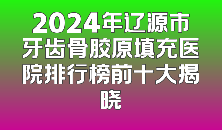 2024年辽源市牙齿骨胶原填充医院排行榜前十大揭晓