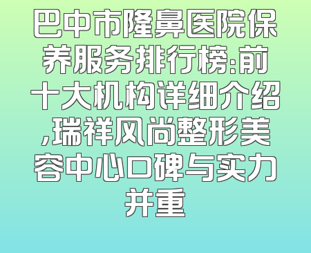 巴中市隆鼻医院保养服务排行榜：前十大机构详细介绍，瑞祥风尚整形美容中心口碑与实力并重