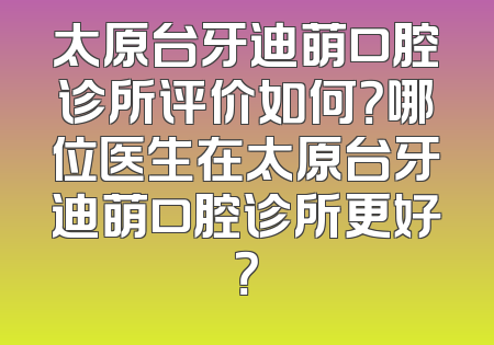 太原台牙迪萌口腔诊所评价如何？哪位医生在太原台牙迪萌口腔诊所更好？