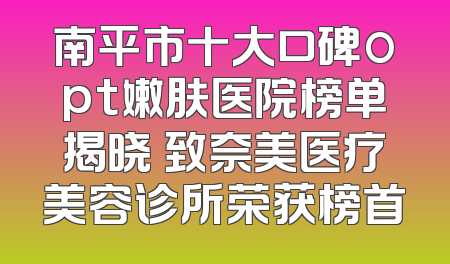 南平市十大口碑opt嫩肤医院榜单揭晓 致奈美医疗美容诊所荣获榜首