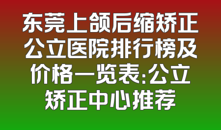 东莞上颌后缩矫正公立医院排行榜及价格一览表：公立矫正中心推荐