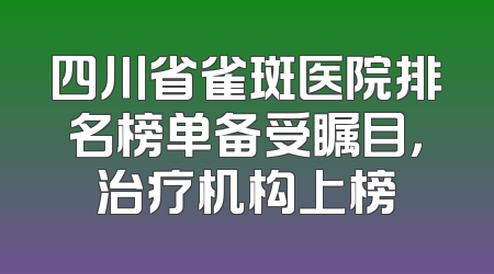 四川省雀斑医院排名榜单备受瞩目，治疗机构上榜