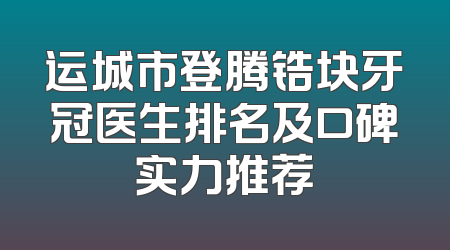 运城市登腾锆块牙冠医生排名及口碑实力推荐