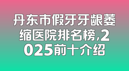 丹东市假牙牙龈萎缩医院排名榜，2025前十介绍