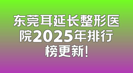 东莞耳延长整形医院2025年排行榜更新！