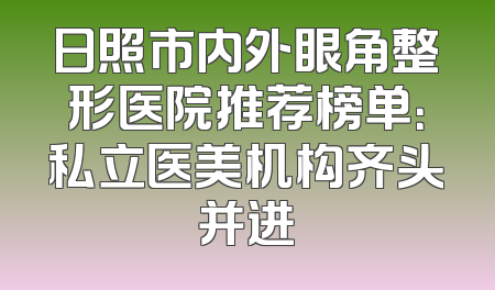 日照市内外眼角整形医院推荐榜单：私立医美机构齐头并进
