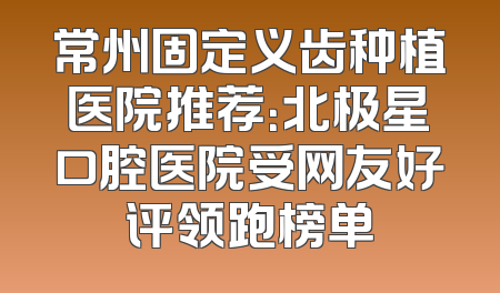 常州固定义齿种植医院推荐：北极星口腔医院受网友好评领跑榜单