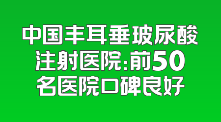 中国丰耳垂玻尿酸注射医院：前50名医院口碑良好