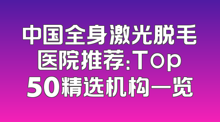 中国全身激光脱毛医院推荐：Top50精选机构一览