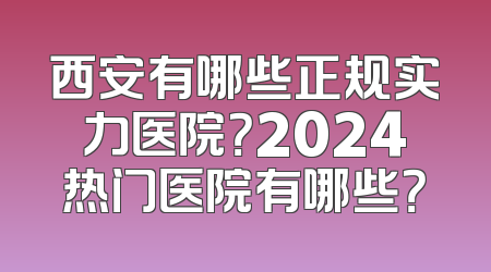 西安有哪些正规实力医院？2024热门医院有哪些？