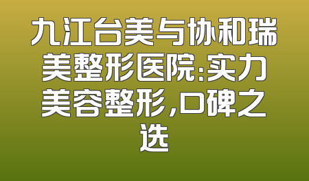 九江台美与协和瑞美整形医院：实力美容整形，口碑之选