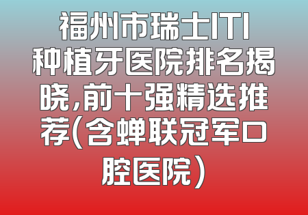 福州市瑞士ITI种植牙医院排名揭晓，前十强精选推荐（含蝉联冠军口腔医院）