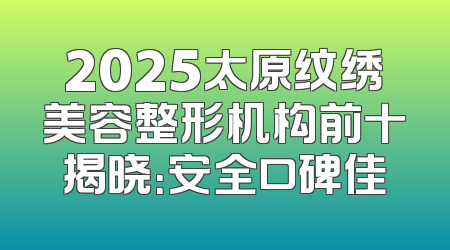 2025太原纹绣美容整形机构前十揭晓：安全口碑佳