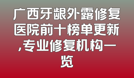 广西牙龈外露修复医院前十榜单更新，专业修复机构一览