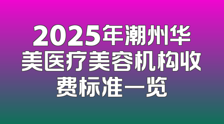 2025年潮州华美医疗美容机构收费标准一览