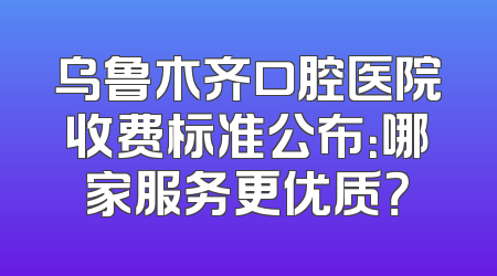 乌鲁木齐口腔医院收费标准公布：哪家服务更优质？