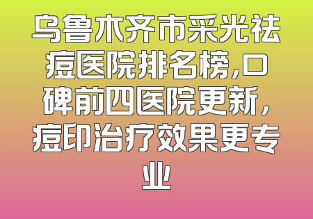 乌鲁木齐市采光祛痘医院排名榜，口碑前四医院更新，痘印治疗效果更专业