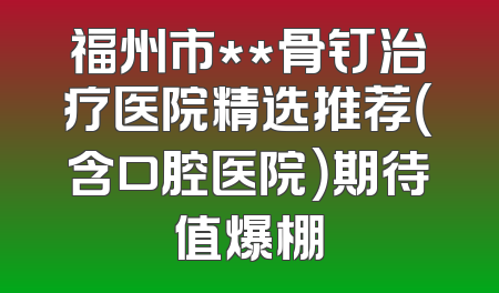 福州市**骨钉治疗医院精选推荐（含口腔医院）期待值爆棚