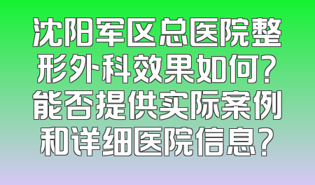 沈阳军区总医院整形外科效果如何？能否提供实际案例和详细医院信息？