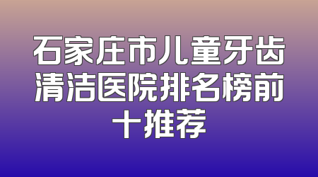 石家庄市儿童牙齿清洁医院排名榜前十推荐