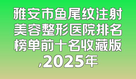 雅安市鱼尾纹注射美容整形医院排名榜单前十名收藏版，2025年
