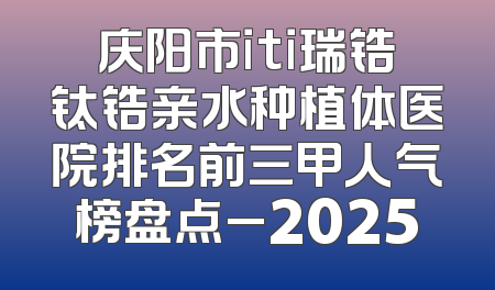 庆阳市iti瑞锆钛锆亲水种植体医院排名前三甲人气榜盘点_2025