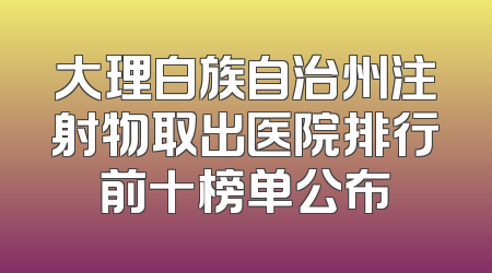 大理白族自治州注射物取出医院排行前十榜单公布