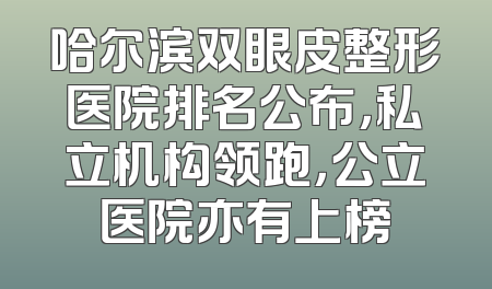 哈尔滨双眼皮整形医院排名公布，私立机构领跑，公立医院亦有上榜