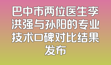 巴中市两位医生李洪强与孙阳的专业技术口碑对比结果发布