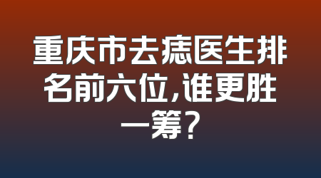 重庆市去痣医生排名前六位，谁更胜一筹？