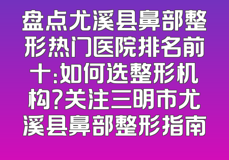 盘点尤溪县鼻部整形热门医院排名前十：如何选整形机构？关注三明市尤溪县鼻部整形指南