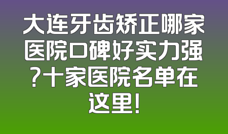 大连牙齿矫正哪家医院口碑好实力强？十家医院名单在这里！