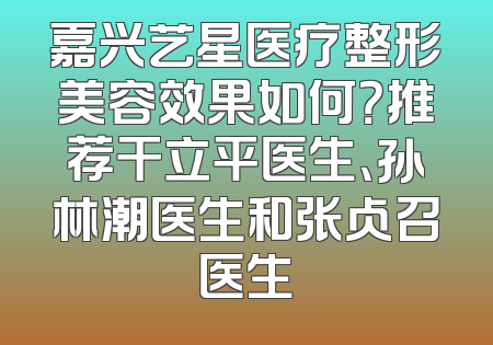 嘉兴艺星医疗整形美容效果如何？推荐干立平医生、孙林潮医生和张占召医生