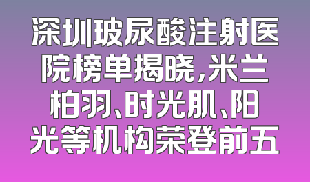 深圳玻尿酸注射医院榜单揭晓，米兰柏羽、时光肌、阳光等机构荣登前五