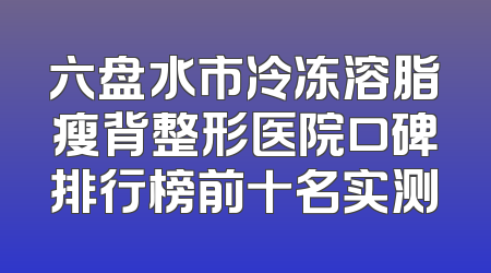 六盘水市冷冻溶脂瘦背整形医院口碑排行榜前十名实测