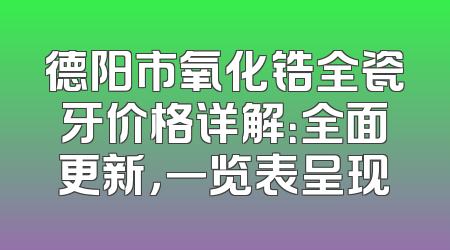 德阳市氧化锆全瓷牙价格详解：全面更新，一览表呈现