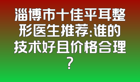 淄博市十佳平耳整形医生推荐：谁的技术好且价格合理？