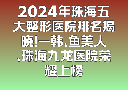 2024年珠海五大整形医院排名揭晓！一韩、鱼美人、珠海九龙医院荣耀上榜
