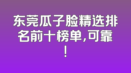 东莞瓜子脸精选排名前十榜单，可靠！
