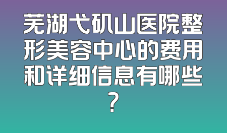 芜湖弋矶山医院整形美容中心的费用和详细信息有哪些？