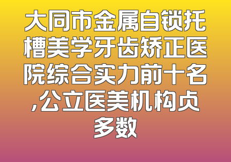 大同市金属自锁托槽美学牙齿矫正医院综合实力前十名，公立医美机构占多数