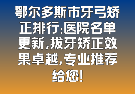 鄂尔多斯市牙弓矫正排行：医院名单更新，拔牙矫正效果卓越，专业推荐给您！