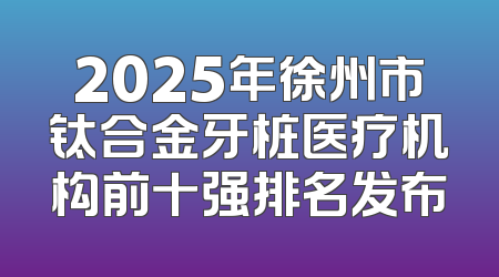 2025年徐州市钛合金牙桩医疗机构前十强排名发布