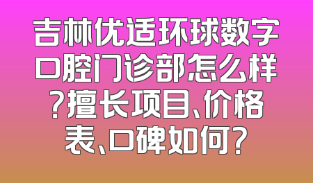 吉林优适环球数字口腔门诊部怎么样？擅长项目、价格表、口碑如何？