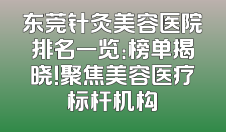 东莞针灸美容医院排名一览：榜单揭晓！聚焦美容医疗标杆机构