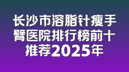 长沙市溶脂针瘦手臂医院排行榜前十推荐2025年