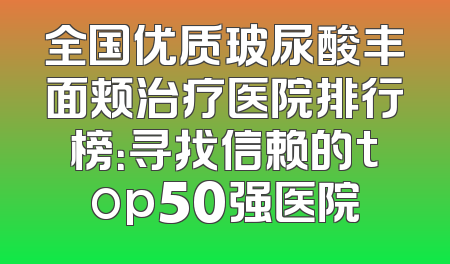 全国优质玻尿酸丰面颊治疗医院排行榜：寻找信赖的top50强医院