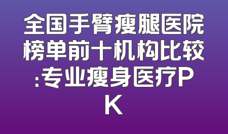 全国手臂瘦腿医院榜单前十机构比较：专业瘦身医疗PK