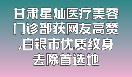 甘肃星灿医疗美容门诊部获网友高赞，白银市优质纹身去除首选地